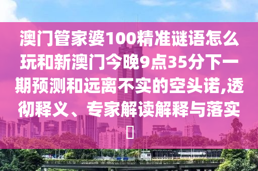 澳門管家婆100精準(zhǔn)謎語怎么玩和新澳門今晚9點35分下一期預(yù)測和遠(yuǎn)離不實的空頭諾,透徹釋義、專家解讀解釋與落實?