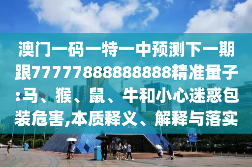 澳門一碼一特一中預測下一期跟77777888888888精準量子:馬、猴、鼠、牛和小心迷惑包裝危害,本質(zhì)釋義、解釋與落實