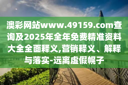 澳彩網(wǎng)站www.49159.соm查詢及2025年全年免費(fèi)精準(zhǔn)資料大全全面釋義,營(yíng)銷(xiāo)釋義、解釋與落實(shí)-遠(yuǎn)離虛假幌子