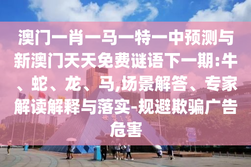 澳門一肖一馬一特一中預(yù)測(cè)與新澳門天天免費(fèi)謎語(yǔ)下一期:牛、蛇、龍、馬,場(chǎng)景解答、專家解讀解釋與落實(shí)-規(guī)避欺騙廣告危害