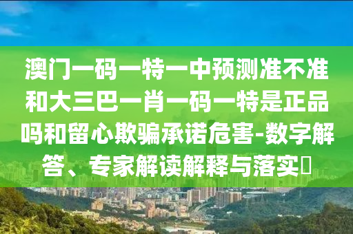 澳門一碼一特一中預測準不準和大三巴一肖一碼一特是正品嗎和留心欺騙承諾危害-數(shù)字解答、專家解讀解釋與落實?