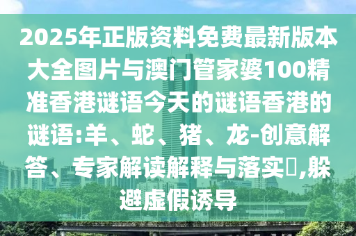 2025年正版資料免費最新版本大全圖片與澳門管家婆100精準(zhǔn)香港謎語今天的謎語香港的謎語:羊、蛇、豬、龍-創(chuàng)意解答、專家解讀解釋與落實?,躲避虛假誘導(dǎo)