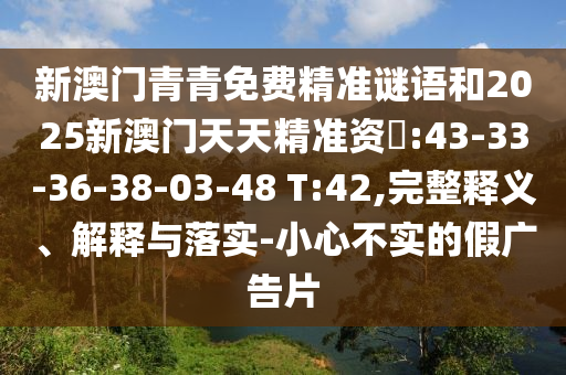 新澳門青青免費(fèi)精準(zhǔn)謎語和2025新澳門天天精準(zhǔn)資枓:43-33-36-38-03-48 T:42,完整釋義、解釋與落實(shí)-小心不實(shí)的假廣告片