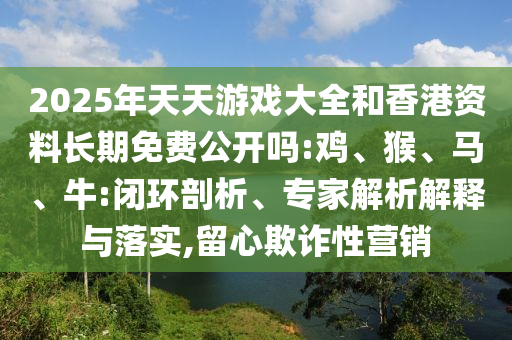 2025年天天游戲大全和香港資料長期免費公開嗎:雞、猴、馬、牛:閉環(huán)剖析、專家解析解釋與落實,留心欺詐性營銷