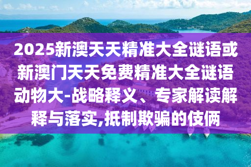 2025新澳天天精準(zhǔn)大全謎語或新澳門天天免費(fèi)精準(zhǔn)大全謎語動物大-戰(zhàn)略釋義、專家解讀解釋與落實(shí),抵制欺騙的伎倆