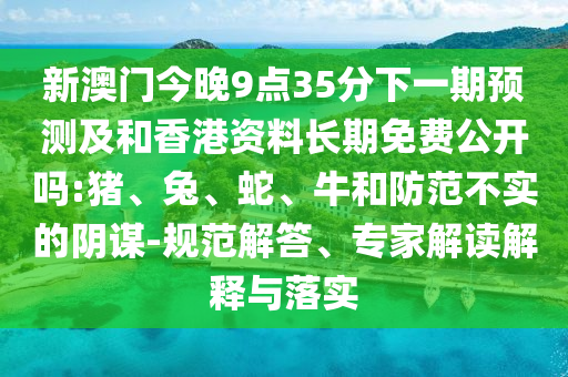 新澳門(mén)今晚9點(diǎn)35分下一期預(yù)測(cè)及和香港資料長(zhǎng)期免費(fèi)公開(kāi)嗎:豬、兔、蛇、牛和防范不實(shí)的陰謀-規(guī)范解答、專(zhuān)家解讀解釋與落實(shí)