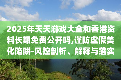 2025年天天游戲大全和香港資料長期免費公開嗎,謹防虛假美化陷阱-風控剖析、解釋與落實
