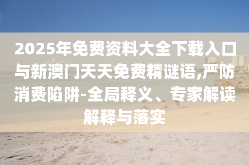 2025年免費資料大全下載入口與新澳門天天免費精謎語,嚴(yán)防消費陷阱-全局釋義、專家解讀解釋與落實