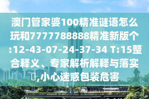 澳門管家婆100精準(zhǔn)謎語(yǔ)怎么玩和7777788888精準(zhǔn)新版?zhèn)€:12-43-07-24-37-34 T:15整合釋義、專家解析解釋與落實(shí)?,小心迷惑包裝危害
