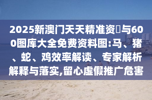 2025新澳門天天精準(zhǔn)資枓與600圖庫大全免費(fèi)資料圖:馬、豬、蛇、雞效率解讀、專家解析解釋與落實(shí),留心虛假推廣危害