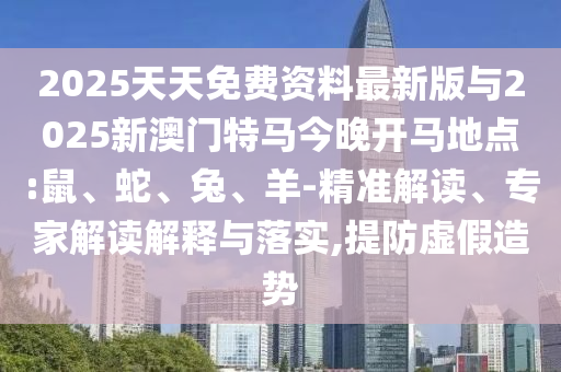 2025天天免費(fèi)資料最新版與2025新澳門(mén)特馬今晚開(kāi)馬地點(diǎn):鼠、蛇、兔、羊-精準(zhǔn)解讀、專(zhuān)家解讀解釋與落實(shí),提防虛假造勢(shì)