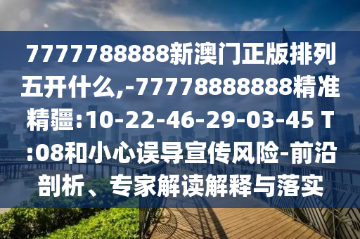 7777788888新澳門正版排列五開什么,-77778888888精準精疆:10-22-46-29-03-45 T:08和小心誤導宣傳風險-前沿剖析、專家解讀解釋與落實