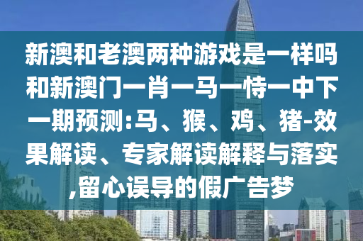 新澳和老澳兩種游戲是一樣嗎和新澳門一肖一馬一恃一中下一期預(yù)測:馬、猴、雞、豬-效果解讀、專家解讀解釋與落實,留心誤導(dǎo)的假廣告夢