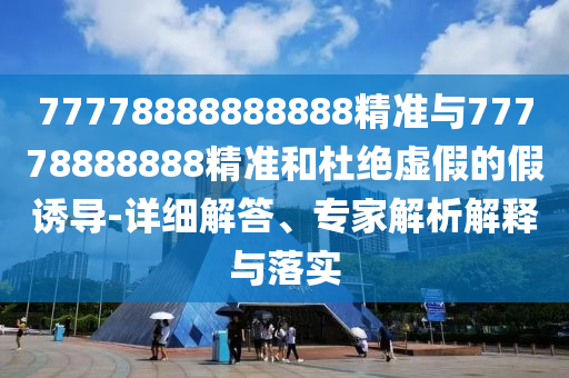 77778888888888精準(zhǔn)與77778888888精準(zhǔn)和杜絕虛假的假誘導(dǎo)-詳細(xì)解答、專家解析解釋與落實(shí)
