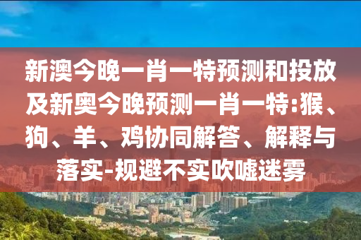 新澳今晚一肖一特預(yù)測和投放及新奧今晚預(yù)測一肖一特:猴、狗、羊、雞協(xié)同解答、解釋與落實-規(guī)避不實吹噓迷霧