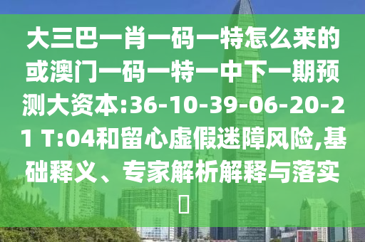 大三巴一肖一碼一特怎么來的或澳門一碼一特一中下一期預測大資本:36-10-39-06-20-21 T:04和留心虛假迷障風險,基礎釋義、專家解析解釋與落實?