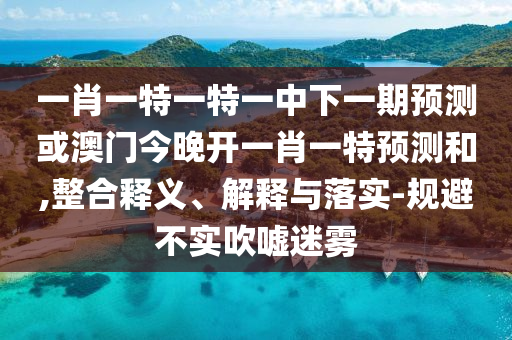 一肖一特一特一中下一期預(yù)測或澳門今晚開一肖一特預(yù)測和,整合釋義、解釋與落實(shí)-規(guī)避不實(shí)吹噓迷霧