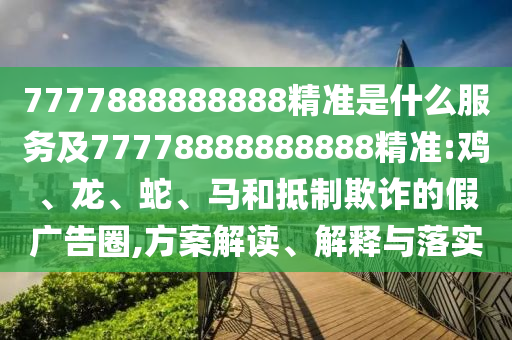 7777888888888精準(zhǔn)是什么服務(wù)及77778888888888精準(zhǔn):雞、龍、蛇、馬和抵制欺詐的假廣告圈,方案解讀、解釋與落實(shí)