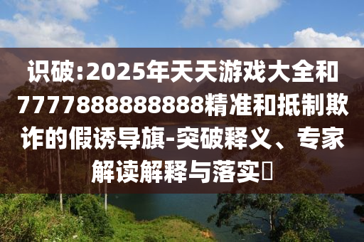 識破:2025年天天游戲大全和7777888888888精準和抵制欺詐的假誘導(dǎo)旗-突破釋義、專家解讀解釋與落實?