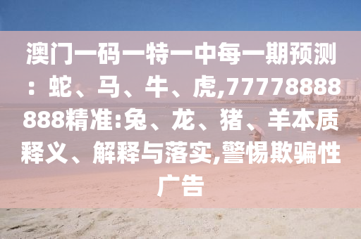 澳門一碼一特一中每一期預(yù)測(cè)：蛇、馬、牛、虎,77778888888精準(zhǔn):兔、龍、豬、羊本質(zhì)釋義、解釋與落實(shí),警惕欺騙性廣告