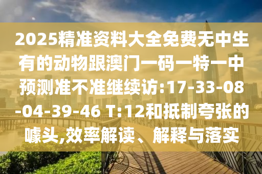 2025精準(zhǔn)資料大全免費(fèi)無中生有的動(dòng)物跟澳門一碼一特一中預(yù)測(cè)準(zhǔn)不準(zhǔn)繼續(xù)訪:17-33-08-04-39-46 T:12和抵制夸張的噱頭,效率解讀、解釋與落實(shí)