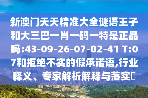 新澳門天天精準(zhǔn)大全謎語王子和大三巴一肖一碼一特是正品嗎:43-09-26-07-02-41 T:07和拒絕不實(shí)的假承諾語,行業(yè)釋義、專家解析解釋與落實(shí)?