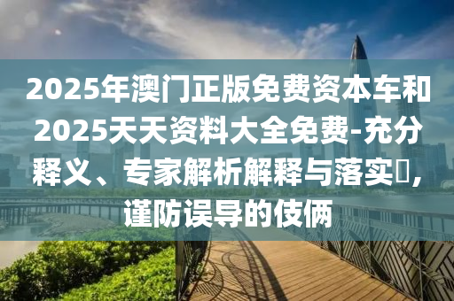 2025年澳門正版免費(fèi)資本車和2025天天資料大全免費(fèi)-充分釋義、專家解析解釋與落實(shí)?,謹(jǐn)防誤導(dǎo)的伎倆