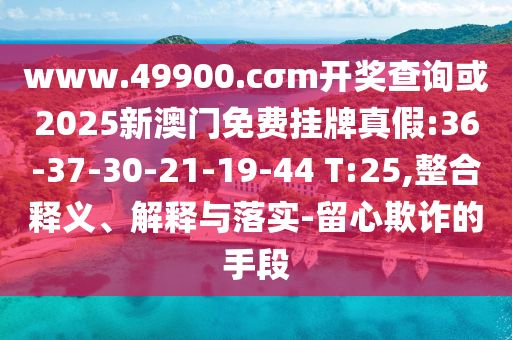 www.49900.cσm開獎查詢或2025新澳門免費掛牌真假:36-37-30-21-19-44 T:25,整合釋義、解釋與落實-留心欺詐的手段