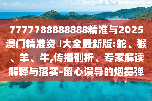 7777788888888精準(zhǔn)與2025澳門精準(zhǔn)資枓大全最新版:蛇、猴、羊、牛,傳播剖析、專家解讀解釋與落實-留心誤導(dǎo)的煙霧彈