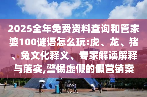2025全年免費資料查詢和管家婆100謎語怎么玩:虎、龍、豬、兔文化釋義、專家解讀解釋與落實,警惕虛假的假營銷案